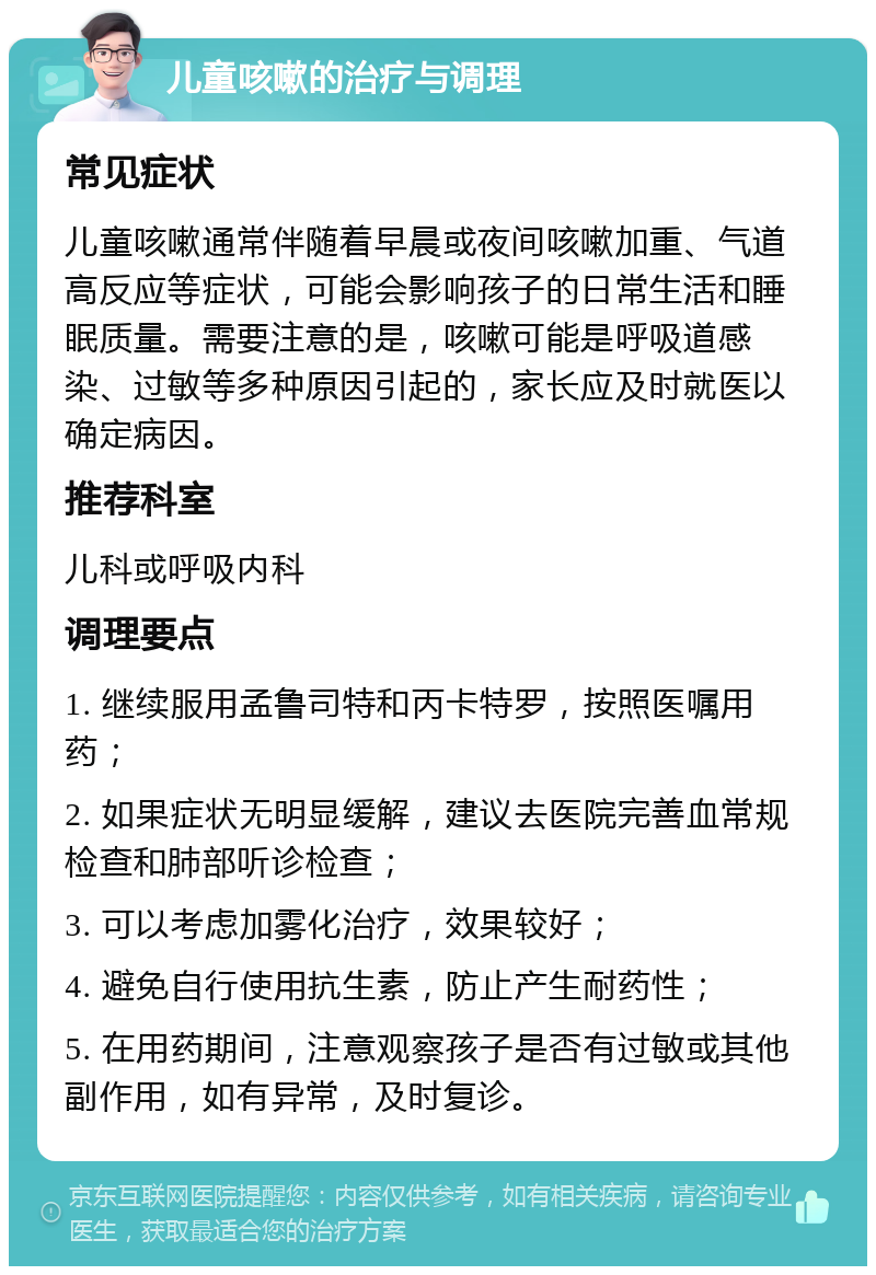 儿童咳嗽的治疗与调理 常见症状 儿童咳嗽通常伴随着早晨或夜间咳嗽加重、气道高反应等症状，可能会影响孩子的日常生活和睡眠质量。需要注意的是，咳嗽可能是呼吸道感染、过敏等多种原因引起的，家长应及时就医以确定病因。 推荐科室 儿科或呼吸内科 调理要点 1. 继续服用孟鲁司特和丙卡特罗，按照医嘱用药； 2. 如果症状无明显缓解，建议去医院完善血常规检查和肺部听诊检查； 3. 可以考虑加雾化治疗，效果较好； 4. 避免自行使用抗生素，防止产生耐药性； 5. 在用药期间，注意观察孩子是否有过敏或其他副作用，如有异常，及时复诊。