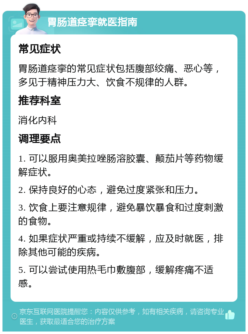 胃肠道痉挛就医指南 常见症状 胃肠道痉挛的常见症状包括腹部绞痛、恶心等，多见于精神压力大、饮食不规律的人群。 推荐科室 消化内科 调理要点 1. 可以服用奥美拉唑肠溶胶囊、颠茄片等药物缓解症状。 2. 保持良好的心态，避免过度紧张和压力。 3. 饮食上要注意规律，避免暴饮暴食和过度刺激的食物。 4. 如果症状严重或持续不缓解，应及时就医，排除其他可能的疾病。 5. 可以尝试使用热毛巾敷腹部，缓解疼痛不适感。