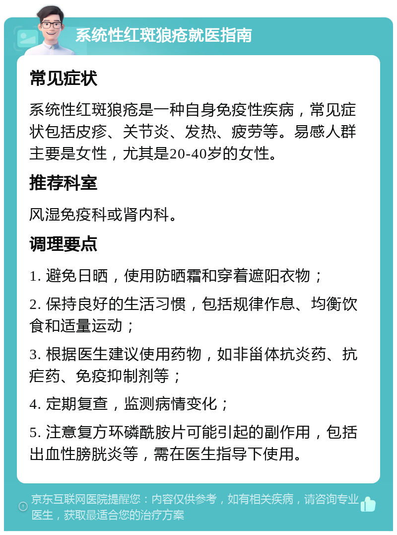 系统性红斑狼疮就医指南 常见症状 系统性红斑狼疮是一种自身免疫性疾病，常见症状包括皮疹、关节炎、发热、疲劳等。易感人群主要是女性，尤其是20-40岁的女性。 推荐科室 风湿免疫科或肾内科。 调理要点 1. 避免日晒，使用防晒霜和穿着遮阳衣物； 2. 保持良好的生活习惯，包括规律作息、均衡饮食和适量运动； 3. 根据医生建议使用药物，如非甾体抗炎药、抗疟药、免疫抑制剂等； 4. 定期复查，监测病情变化； 5. 注意复方环磷酰胺片可能引起的副作用，包括出血性膀胱炎等，需在医生指导下使用。