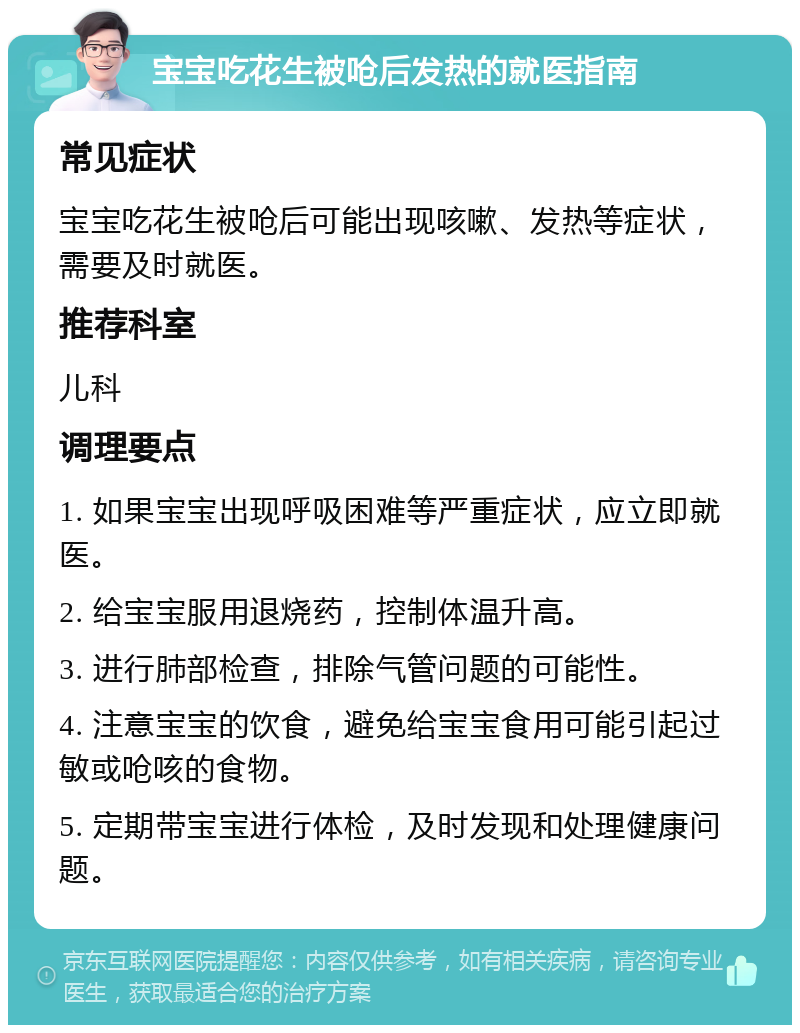 宝宝吃花生被呛后发热的就医指南 常见症状 宝宝吃花生被呛后可能出现咳嗽、发热等症状，需要及时就医。 推荐科室 儿科 调理要点 1. 如果宝宝出现呼吸困难等严重症状，应立即就医。 2. 给宝宝服用退烧药，控制体温升高。 3. 进行肺部检查，排除气管问题的可能性。 4. 注意宝宝的饮食，避免给宝宝食用可能引起过敏或呛咳的食物。 5. 定期带宝宝进行体检，及时发现和处理健康问题。