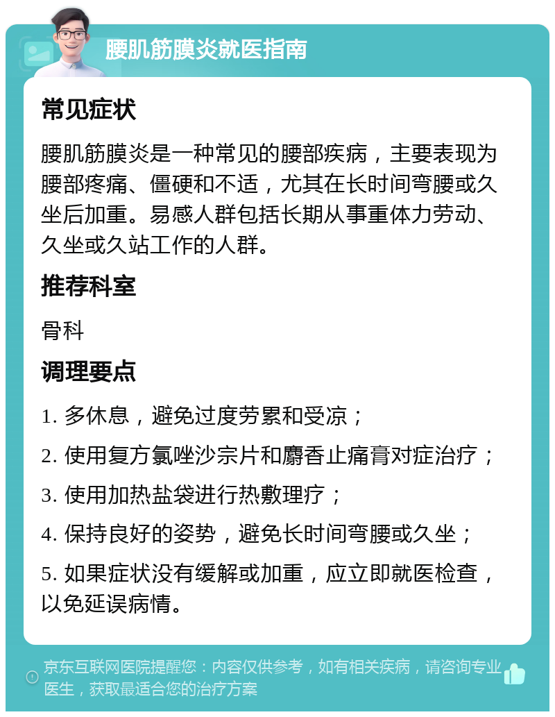 腰肌筋膜炎就医指南 常见症状 腰肌筋膜炎是一种常见的腰部疾病，主要表现为腰部疼痛、僵硬和不适，尤其在长时间弯腰或久坐后加重。易感人群包括长期从事重体力劳动、久坐或久站工作的人群。 推荐科室 骨科 调理要点 1. 多休息，避免过度劳累和受凉； 2. 使用复方氯唑沙宗片和麝香止痛膏对症治疗； 3. 使用加热盐袋进行热敷理疗； 4. 保持良好的姿势，避免长时间弯腰或久坐； 5. 如果症状没有缓解或加重，应立即就医检查，以免延误病情。