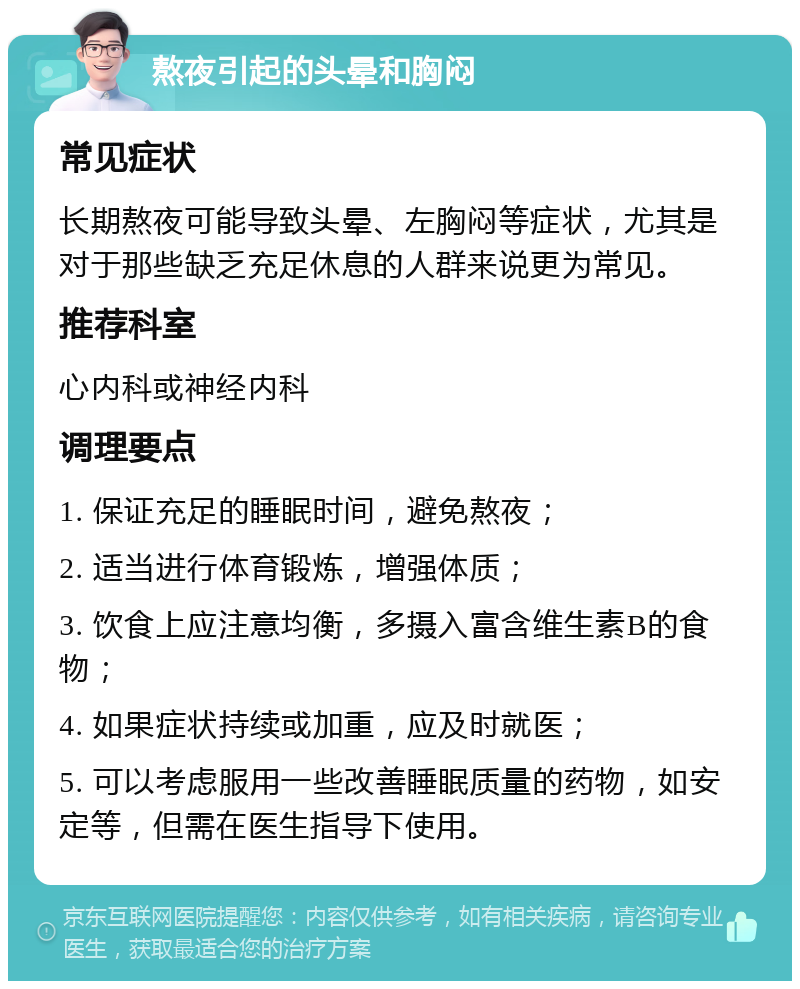 熬夜引起的头晕和胸闷 常见症状 长期熬夜可能导致头晕、左胸闷等症状，尤其是对于那些缺乏充足休息的人群来说更为常见。 推荐科室 心内科或神经内科 调理要点 1. 保证充足的睡眠时间，避免熬夜； 2. 适当进行体育锻炼，增强体质； 3. 饮食上应注意均衡，多摄入富含维生素B的食物； 4. 如果症状持续或加重，应及时就医； 5. 可以考虑服用一些改善睡眠质量的药物，如安定等，但需在医生指导下使用。