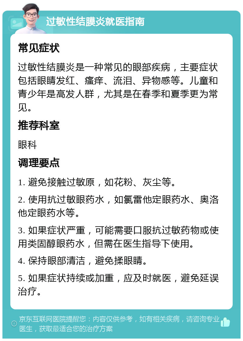 过敏性结膜炎就医指南 常见症状 过敏性结膜炎是一种常见的眼部疾病，主要症状包括眼睛发红、瘙痒、流泪、异物感等。儿童和青少年是高发人群，尤其是在春季和夏季更为常见。 推荐科室 眼科 调理要点 1. 避免接触过敏原，如花粉、灰尘等。 2. 使用抗过敏眼药水，如氯雷他定眼药水、奥洛他定眼药水等。 3. 如果症状严重，可能需要口服抗过敏药物或使用类固醇眼药水，但需在医生指导下使用。 4. 保持眼部清洁，避免揉眼睛。 5. 如果症状持续或加重，应及时就医，避免延误治疗。