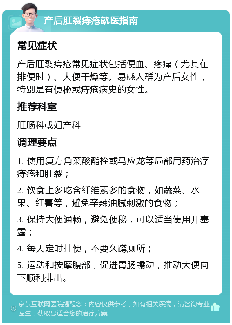 产后肛裂痔疮就医指南 常见症状 产后肛裂痔疮常见症状包括便血、疼痛（尤其在排便时）、大便干燥等。易感人群为产后女性，特别是有便秘或痔疮病史的女性。 推荐科室 肛肠科或妇产科 调理要点 1. 使用复方角菜酸酯栓或马应龙等局部用药治疗痔疮和肛裂； 2. 饮食上多吃含纤维素多的食物，如蔬菜、水果、红薯等，避免辛辣油腻刺激的食物； 3. 保持大便通畅，避免便秘，可以适当使用开塞露； 4. 每天定时排便，不要久蹲厕所； 5. 运动和按摩腹部，促进胃肠蠕动，推动大便向下顺利排出。