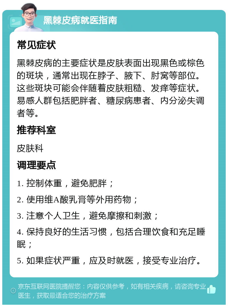 黑棘皮病就医指南 常见症状 黑棘皮病的主要症状是皮肤表面出现黑色或棕色的斑块，通常出现在脖子、腋下、肘窝等部位。这些斑块可能会伴随着皮肤粗糙、发痒等症状。易感人群包括肥胖者、糖尿病患者、内分泌失调者等。 推荐科室 皮肤科 调理要点 1. 控制体重，避免肥胖； 2. 使用维A酸乳膏等外用药物； 3. 注意个人卫生，避免摩擦和刺激； 4. 保持良好的生活习惯，包括合理饮食和充足睡眠； 5. 如果症状严重，应及时就医，接受专业治疗。