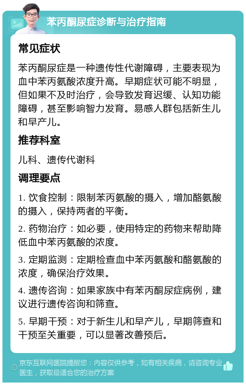 苯丙酮尿症诊断与治疗指南 常见症状 苯丙酮尿症是一种遗传性代谢障碍，主要表现为血中苯丙氨酸浓度升高。早期症状可能不明显，但如果不及时治疗，会导致发育迟缓、认知功能障碍，甚至影响智力发育。易感人群包括新生儿和早产儿。 推荐科室 儿科、遗传代谢科 调理要点 1. 饮食控制：限制苯丙氨酸的摄入，增加酪氨酸的摄入，保持两者的平衡。 2. 药物治疗：如必要，使用特定的药物来帮助降低血中苯丙氨酸的浓度。 3. 定期监测：定期检查血中苯丙氨酸和酪氨酸的浓度，确保治疗效果。 4. 遗传咨询：如果家族中有苯丙酮尿症病例，建议进行遗传咨询和筛查。 5. 早期干预：对于新生儿和早产儿，早期筛查和干预至关重要，可以显著改善预后。