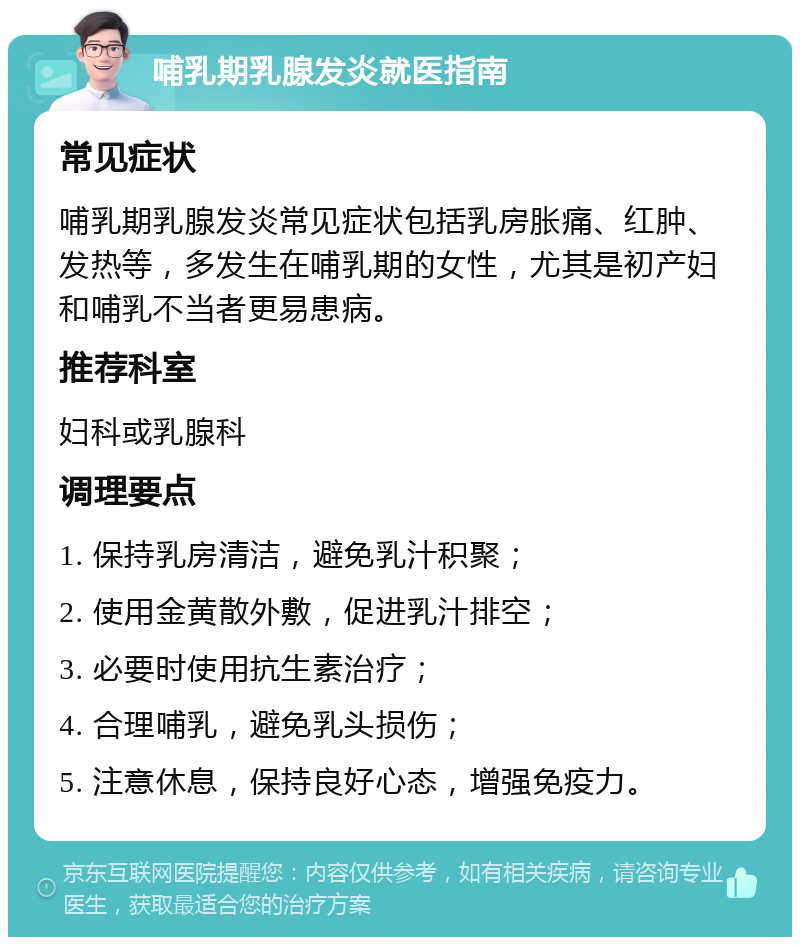 哺乳期乳腺发炎就医指南 常见症状 哺乳期乳腺发炎常见症状包括乳房胀痛、红肿、发热等，多发生在哺乳期的女性，尤其是初产妇和哺乳不当者更易患病。 推荐科室 妇科或乳腺科 调理要点 1. 保持乳房清洁，避免乳汁积聚； 2. 使用金黄散外敷，促进乳汁排空； 3. 必要时使用抗生素治疗； 4. 合理哺乳，避免乳头损伤； 5. 注意休息，保持良好心态，增强免疫力。