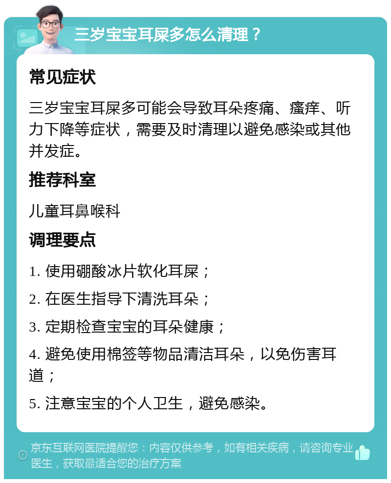 三岁宝宝耳屎多怎么清理？ 常见症状 三岁宝宝耳屎多可能会导致耳朵疼痛、瘙痒、听力下降等症状，需要及时清理以避免感染或其他并发症。 推荐科室 儿童耳鼻喉科 调理要点 1. 使用硼酸冰片软化耳屎； 2. 在医生指导下清洗耳朵； 3. 定期检查宝宝的耳朵健康； 4. 避免使用棉签等物品清洁耳朵，以免伤害耳道； 5. 注意宝宝的个人卫生，避免感染。