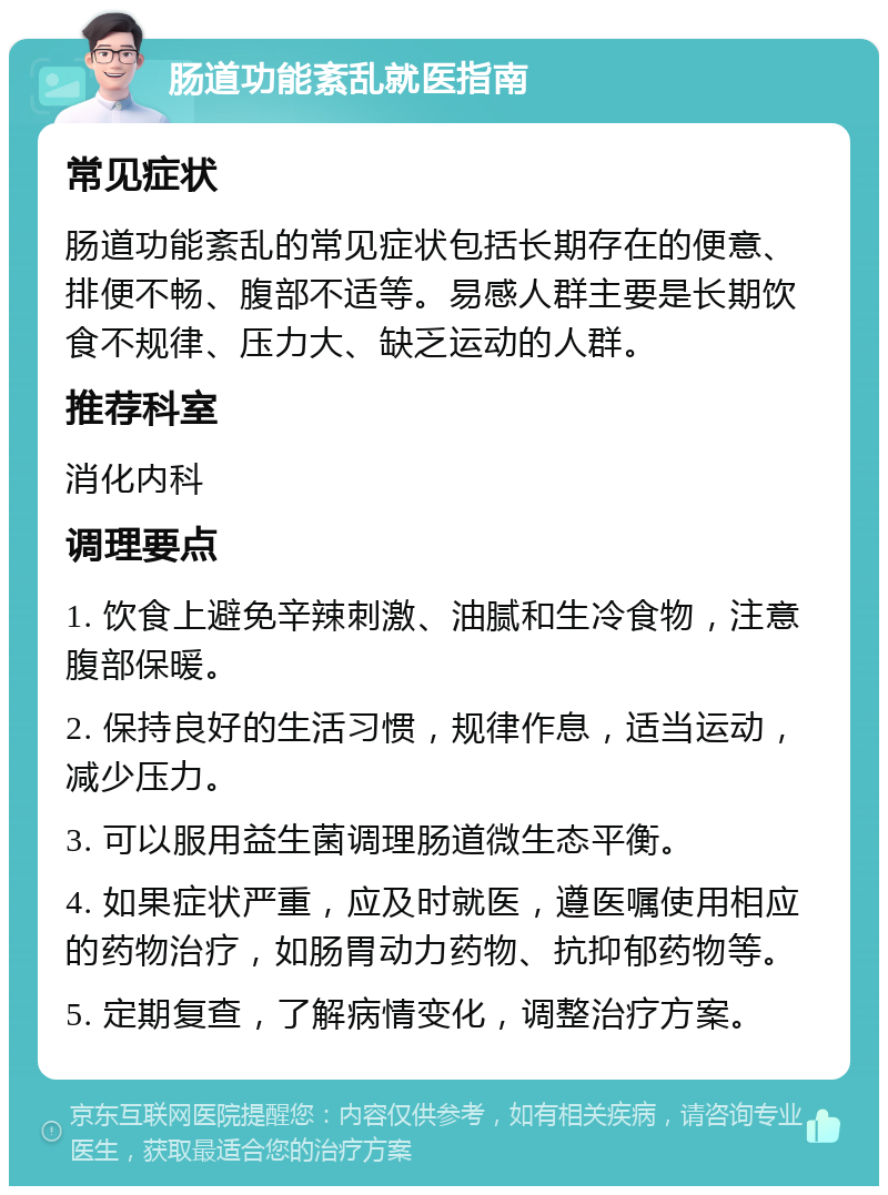 肠道功能紊乱就医指南 常见症状 肠道功能紊乱的常见症状包括长期存在的便意、排便不畅、腹部不适等。易感人群主要是长期饮食不规律、压力大、缺乏运动的人群。 推荐科室 消化内科 调理要点 1. 饮食上避免辛辣刺激、油腻和生冷食物，注意腹部保暖。 2. 保持良好的生活习惯，规律作息，适当运动，减少压力。 3. 可以服用益生菌调理肠道微生态平衡。 4. 如果症状严重，应及时就医，遵医嘱使用相应的药物治疗，如肠胃动力药物、抗抑郁药物等。 5. 定期复查，了解病情变化，调整治疗方案。