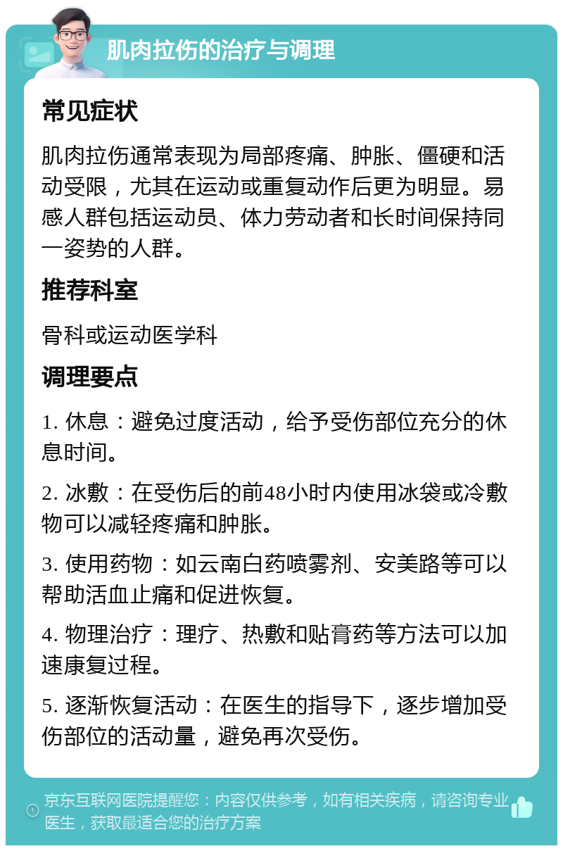 肌肉拉伤的治疗与调理 常见症状 肌肉拉伤通常表现为局部疼痛、肿胀、僵硬和活动受限，尤其在运动或重复动作后更为明显。易感人群包括运动员、体力劳动者和长时间保持同一姿势的人群。 推荐科室 骨科或运动医学科 调理要点 1. 休息：避免过度活动，给予受伤部位充分的休息时间。 2. 冰敷：在受伤后的前48小时内使用冰袋或冷敷物可以减轻疼痛和肿胀。 3. 使用药物：如云南白药喷雾剂、安美路等可以帮助活血止痛和促进恢复。 4. 物理治疗：理疗、热敷和贴膏药等方法可以加速康复过程。 5. 逐渐恢复活动：在医生的指导下，逐步增加受伤部位的活动量，避免再次受伤。