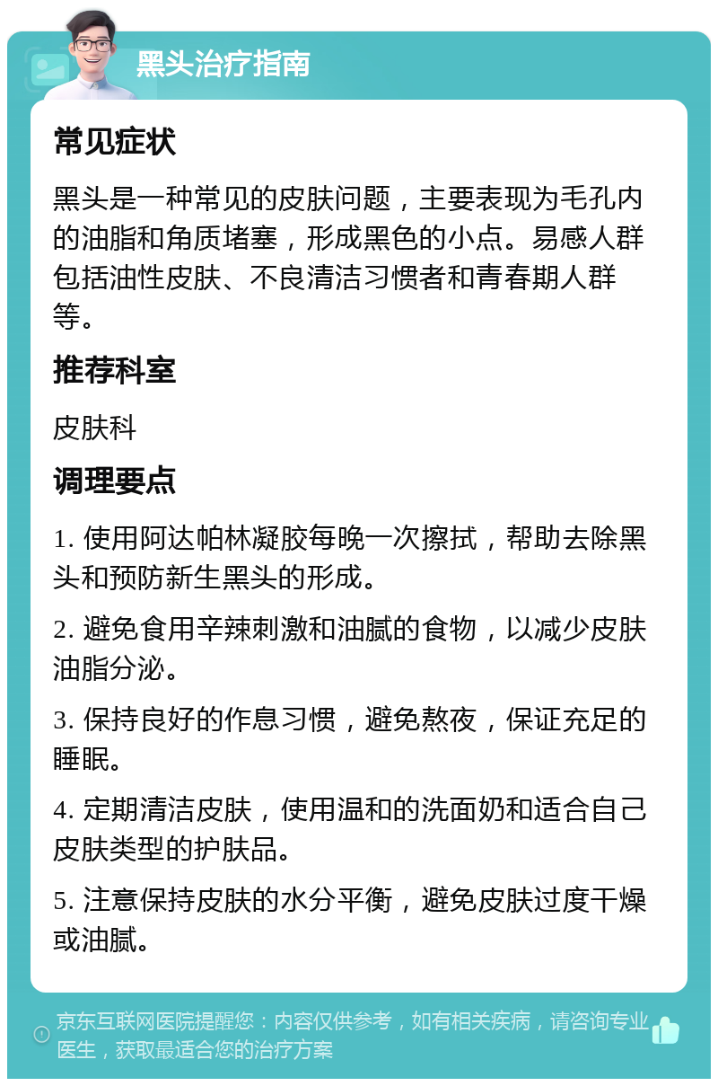 黑头治疗指南 常见症状 黑头是一种常见的皮肤问题，主要表现为毛孔内的油脂和角质堵塞，形成黑色的小点。易感人群包括油性皮肤、不良清洁习惯者和青春期人群等。 推荐科室 皮肤科 调理要点 1. 使用阿达帕林凝胶每晚一次擦拭，帮助去除黑头和预防新生黑头的形成。 2. 避免食用辛辣刺激和油腻的食物，以减少皮肤油脂分泌。 3. 保持良好的作息习惯，避免熬夜，保证充足的睡眠。 4. 定期清洁皮肤，使用温和的洗面奶和适合自己皮肤类型的护肤品。 5. 注意保持皮肤的水分平衡，避免皮肤过度干燥或油腻。