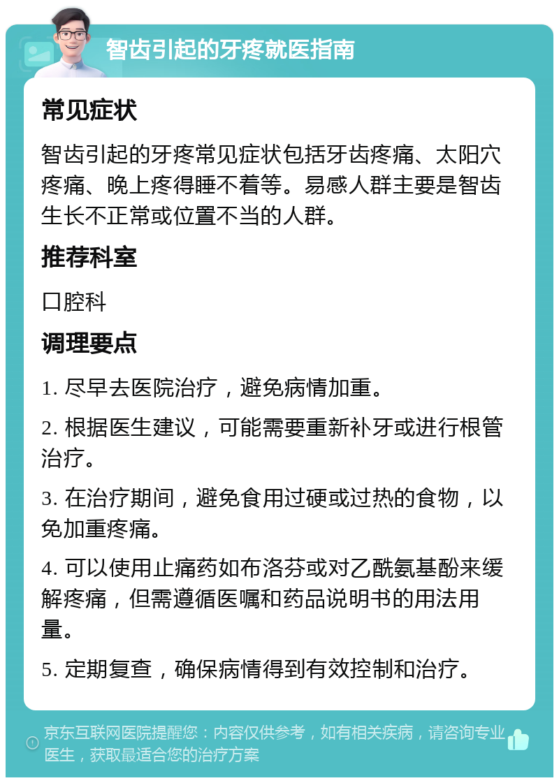 智齿引起的牙疼就医指南 常见症状 智齿引起的牙疼常见症状包括牙齿疼痛、太阳穴疼痛、晚上疼得睡不着等。易感人群主要是智齿生长不正常或位置不当的人群。 推荐科室 口腔科 调理要点 1. 尽早去医院治疗，避免病情加重。 2. 根据医生建议，可能需要重新补牙或进行根管治疗。 3. 在治疗期间，避免食用过硬或过热的食物，以免加重疼痛。 4. 可以使用止痛药如布洛芬或对乙酰氨基酚来缓解疼痛，但需遵循医嘱和药品说明书的用法用量。 5. 定期复查，确保病情得到有效控制和治疗。