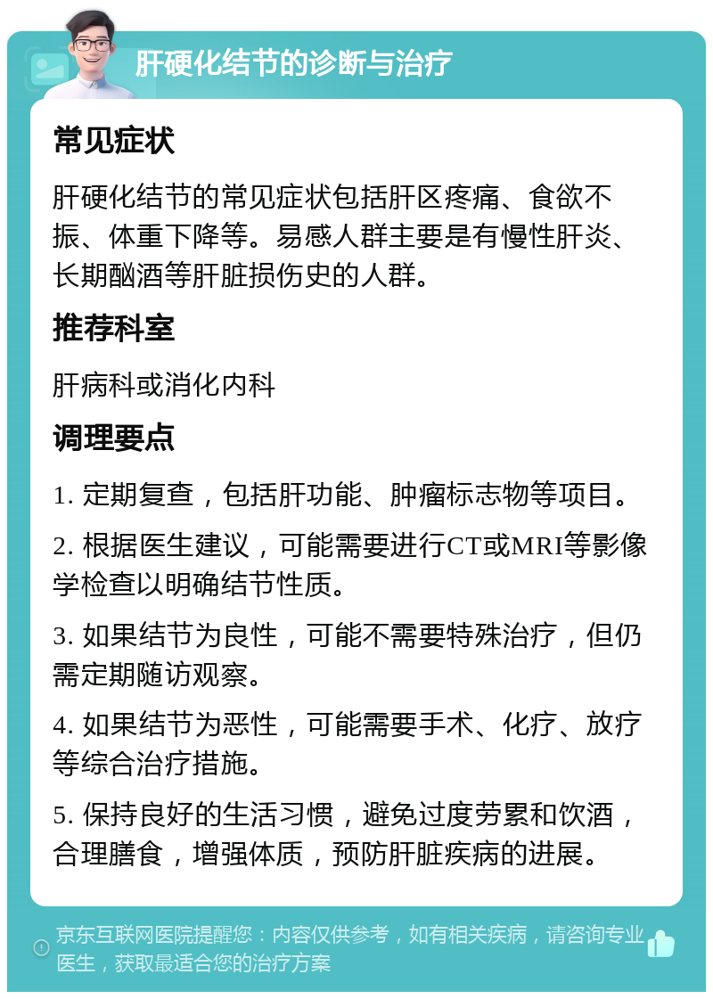 肝硬化结节的诊断与治疗 常见症状 肝硬化结节的常见症状包括肝区疼痛、食欲不振、体重下降等。易感人群主要是有慢性肝炎、长期酗酒等肝脏损伤史的人群。 推荐科室 肝病科或消化内科 调理要点 1. 定期复查，包括肝功能、肿瘤标志物等项目。 2. 根据医生建议，可能需要进行CT或MRI等影像学检查以明确结节性质。 3. 如果结节为良性，可能不需要特殊治疗，但仍需定期随访观察。 4. 如果结节为恶性，可能需要手术、化疗、放疗等综合治疗措施。 5. 保持良好的生活习惯，避免过度劳累和饮酒，合理膳食，增强体质，预防肝脏疾病的进展。