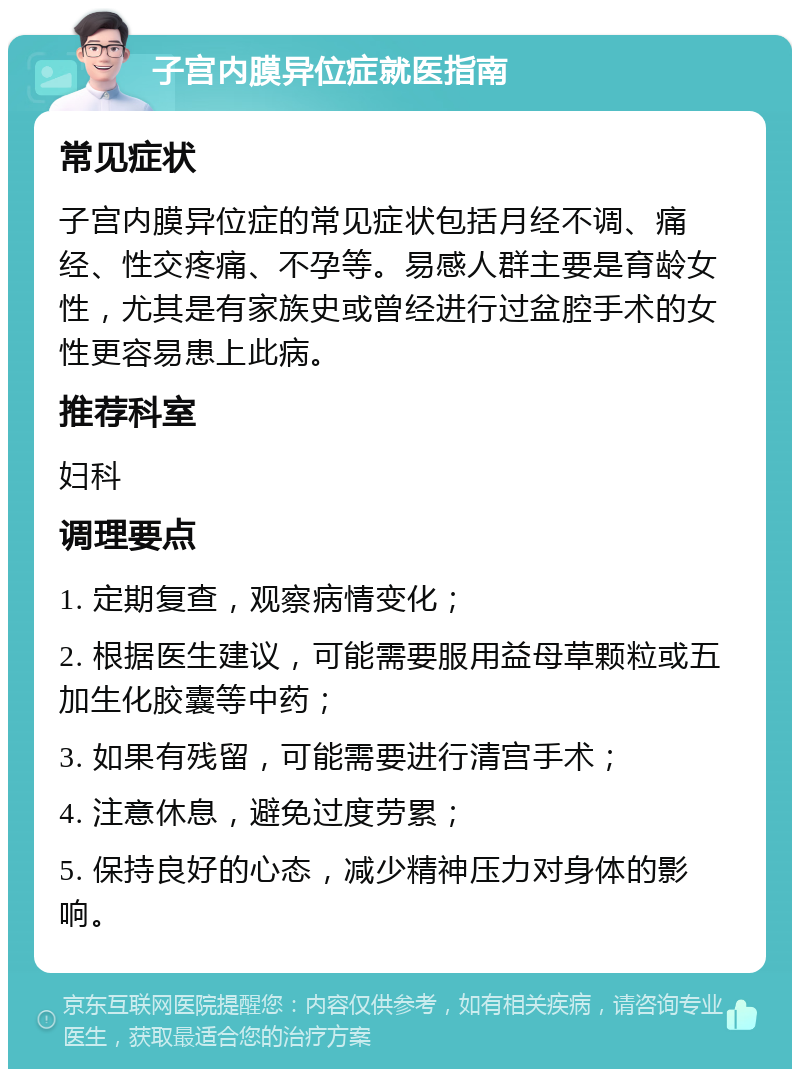 子宫内膜异位症就医指南 常见症状 子宫内膜异位症的常见症状包括月经不调、痛经、性交疼痛、不孕等。易感人群主要是育龄女性，尤其是有家族史或曾经进行过盆腔手术的女性更容易患上此病。 推荐科室 妇科 调理要点 1. 定期复查，观察病情变化； 2. 根据医生建议，可能需要服用益母草颗粒或五加生化胶囊等中药； 3. 如果有残留，可能需要进行清宫手术； 4. 注意休息，避免过度劳累； 5. 保持良好的心态，减少精神压力对身体的影响。