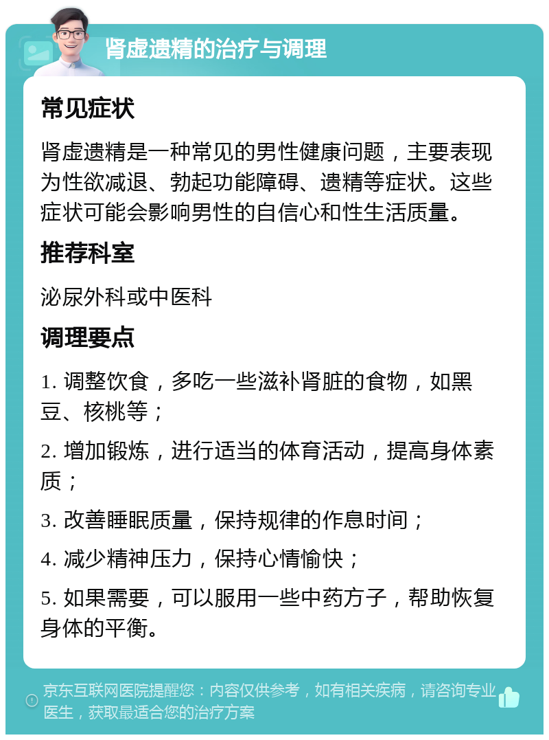 肾虚遗精的治疗与调理 常见症状 肾虚遗精是一种常见的男性健康问题，主要表现为性欲减退、勃起功能障碍、遗精等症状。这些症状可能会影响男性的自信心和性生活质量。 推荐科室 泌尿外科或中医科 调理要点 1. 调整饮食，多吃一些滋补肾脏的食物，如黑豆、核桃等； 2. 增加锻炼，进行适当的体育活动，提高身体素质； 3. 改善睡眠质量，保持规律的作息时间； 4. 减少精神压力，保持心情愉快； 5. 如果需要，可以服用一些中药方子，帮助恢复身体的平衡。