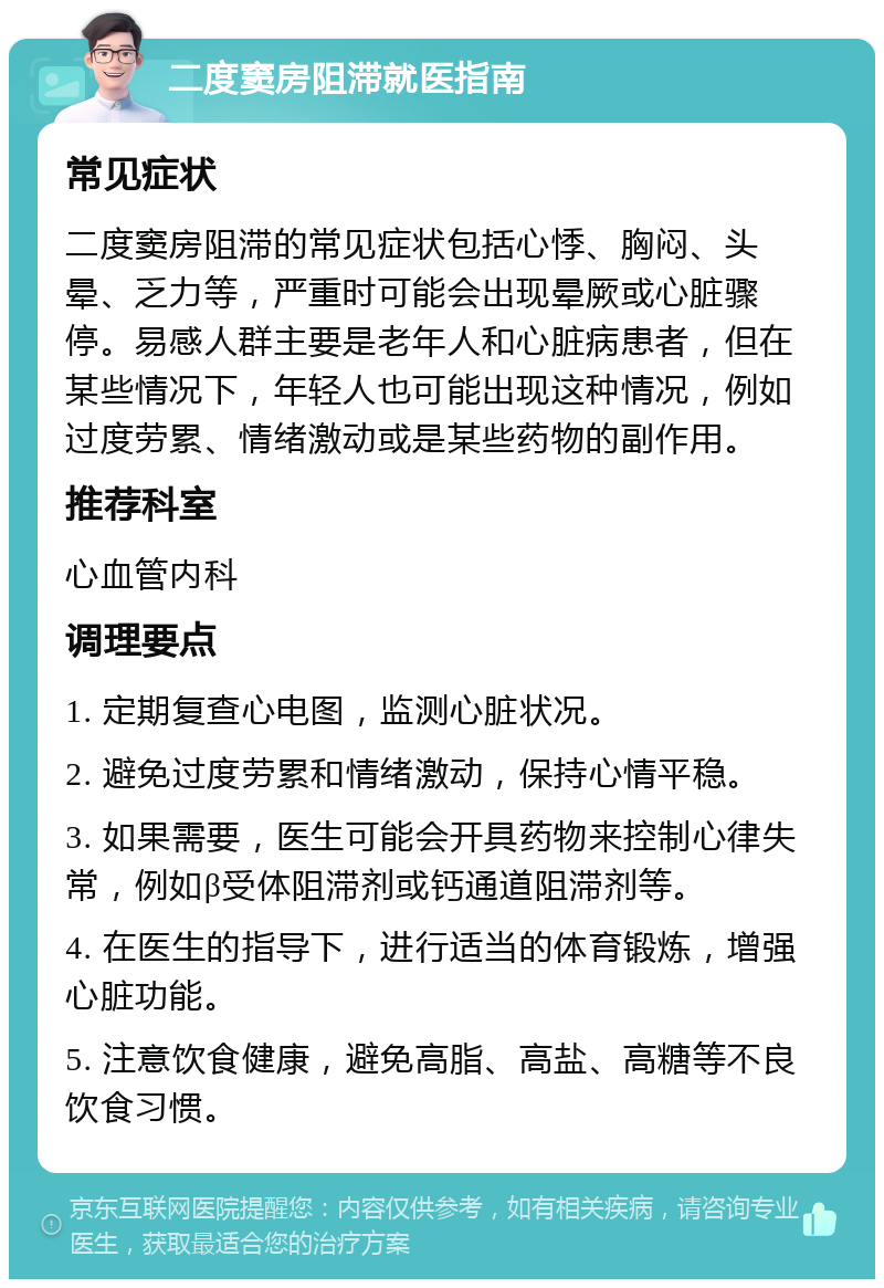 二度窦房阻滞就医指南 常见症状 二度窦房阻滞的常见症状包括心悸、胸闷、头晕、乏力等，严重时可能会出现晕厥或心脏骤停。易感人群主要是老年人和心脏病患者，但在某些情况下，年轻人也可能出现这种情况，例如过度劳累、情绪激动或是某些药物的副作用。 推荐科室 心血管内科 调理要点 1. 定期复查心电图，监测心脏状况。 2. 避免过度劳累和情绪激动，保持心情平稳。 3. 如果需要，医生可能会开具药物来控制心律失常，例如β受体阻滞剂或钙通道阻滞剂等。 4. 在医生的指导下，进行适当的体育锻炼，增强心脏功能。 5. 注意饮食健康，避免高脂、高盐、高糖等不良饮食习惯。