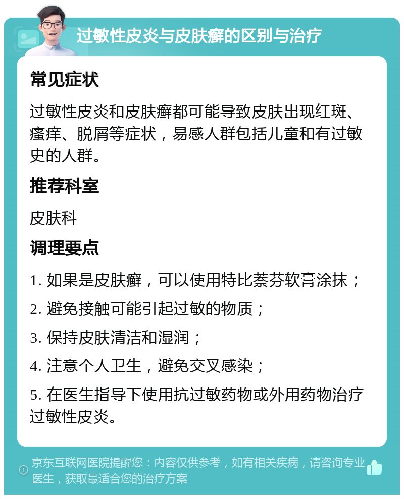 过敏性皮炎与皮肤癣的区别与治疗 常见症状 过敏性皮炎和皮肤癣都可能导致皮肤出现红斑、瘙痒、脱屑等症状，易感人群包括儿童和有过敏史的人群。 推荐科室 皮肤科 调理要点 1. 如果是皮肤癣，可以使用特比萘芬软膏涂抹； 2. 避免接触可能引起过敏的物质； 3. 保持皮肤清洁和湿润； 4. 注意个人卫生，避免交叉感染； 5. 在医生指导下使用抗过敏药物或外用药物治疗过敏性皮炎。