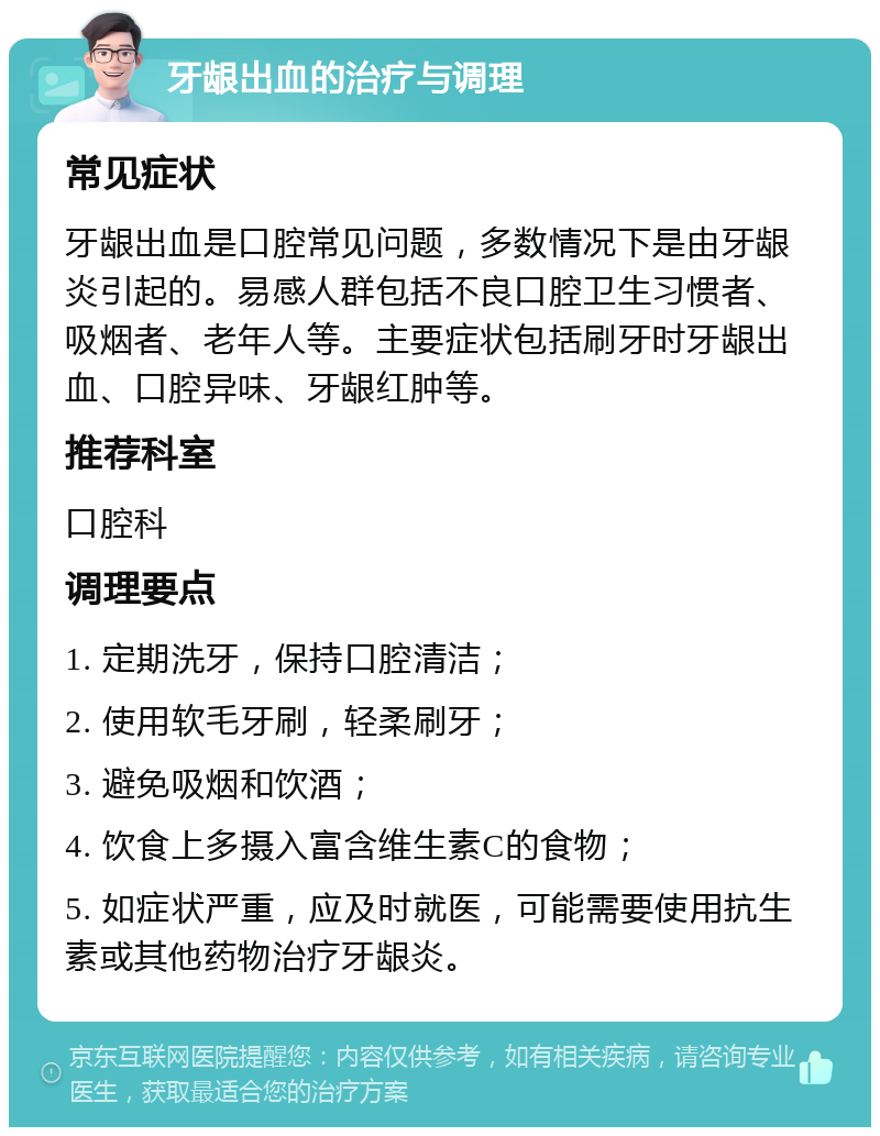 牙龈出血的治疗与调理 常见症状 牙龈出血是口腔常见问题，多数情况下是由牙龈炎引起的。易感人群包括不良口腔卫生习惯者、吸烟者、老年人等。主要症状包括刷牙时牙龈出血、口腔异味、牙龈红肿等。 推荐科室 口腔科 调理要点 1. 定期洗牙，保持口腔清洁； 2. 使用软毛牙刷，轻柔刷牙； 3. 避免吸烟和饮酒； 4. 饮食上多摄入富含维生素C的食物； 5. 如症状严重，应及时就医，可能需要使用抗生素或其他药物治疗牙龈炎。