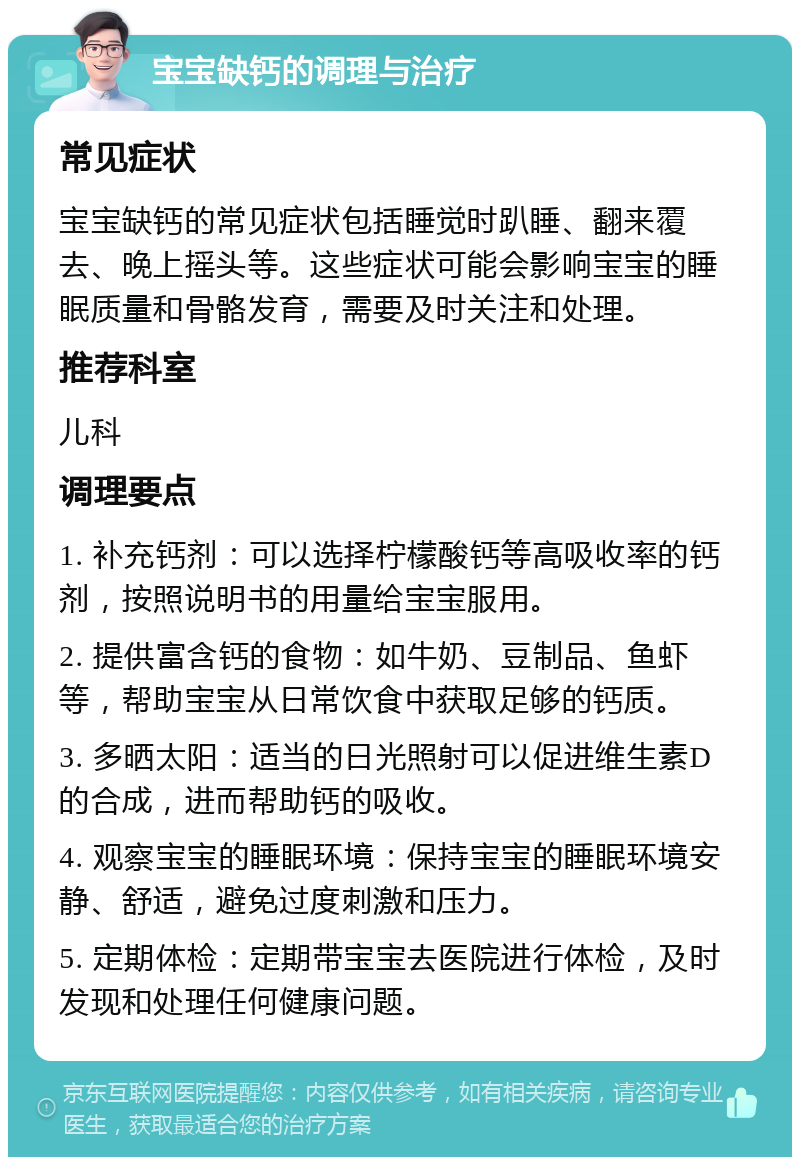 宝宝缺钙的调理与治疗 常见症状 宝宝缺钙的常见症状包括睡觉时趴睡、翻来覆去、晚上摇头等。这些症状可能会影响宝宝的睡眠质量和骨骼发育，需要及时关注和处理。 推荐科室 儿科 调理要点 1. 补充钙剂：可以选择柠檬酸钙等高吸收率的钙剂，按照说明书的用量给宝宝服用。 2. 提供富含钙的食物：如牛奶、豆制品、鱼虾等，帮助宝宝从日常饮食中获取足够的钙质。 3. 多晒太阳：适当的日光照射可以促进维生素D的合成，进而帮助钙的吸收。 4. 观察宝宝的睡眠环境：保持宝宝的睡眠环境安静、舒适，避免过度刺激和压力。 5. 定期体检：定期带宝宝去医院进行体检，及时发现和处理任何健康问题。