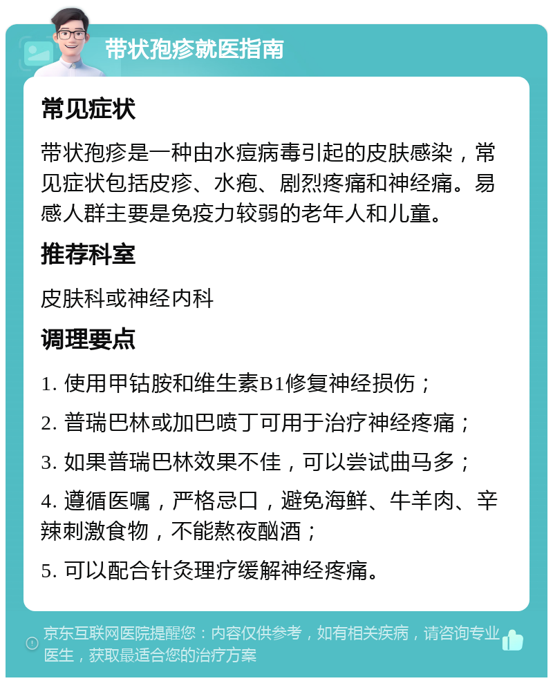 带状孢疹就医指南 常见症状 带状孢疹是一种由水痘病毒引起的皮肤感染，常见症状包括皮疹、水疱、剧烈疼痛和神经痛。易感人群主要是免疫力较弱的老年人和儿童。 推荐科室 皮肤科或神经内科 调理要点 1. 使用甲钴胺和维生素B1修复神经损伤； 2. 普瑞巴林或加巴喷丁可用于治疗神经疼痛； 3. 如果普瑞巴林效果不佳，可以尝试曲马多； 4. 遵循医嘱，严格忌口，避免海鲜、牛羊肉、辛辣刺激食物，不能熬夜酗酒； 5. 可以配合针灸理疗缓解神经疼痛。