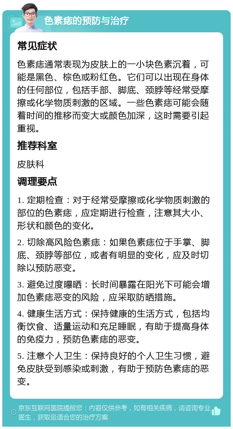 色素痣的预防与治疗 常见症状 色素痣通常表现为皮肤上的一小块色素沉着，可能是黑色、棕色或粉红色。它们可以出现在身体的任何部位，包括手部、脚底、颈脖等经常受摩擦或化学物质刺激的区域。一些色素痣可能会随着时间的推移而变大或颜色加深，这时需要引起重视。 推荐科室 皮肤科 调理要点 1. 定期检查：对于经常受摩擦或化学物质刺激的部位的色素痣，应定期进行检查，注意其大小、形状和颜色的变化。 2. 切除高风险色素痣：如果色素痣位于手掌、脚底、颈脖等部位，或者有明显的变化，应及时切除以预防恶变。 3. 避免过度曝晒：长时间暴露在阳光下可能会增加色素痣恶变的风险，应采取防晒措施。 4. 健康生活方式：保持健康的生活方式，包括均衡饮食、适量运动和充足睡眠，有助于提高身体的免疫力，预防色素痣的恶变。 5. 注意个人卫生：保持良好的个人卫生习惯，避免皮肤受到感染或刺激，有助于预防色素痣的恶变。