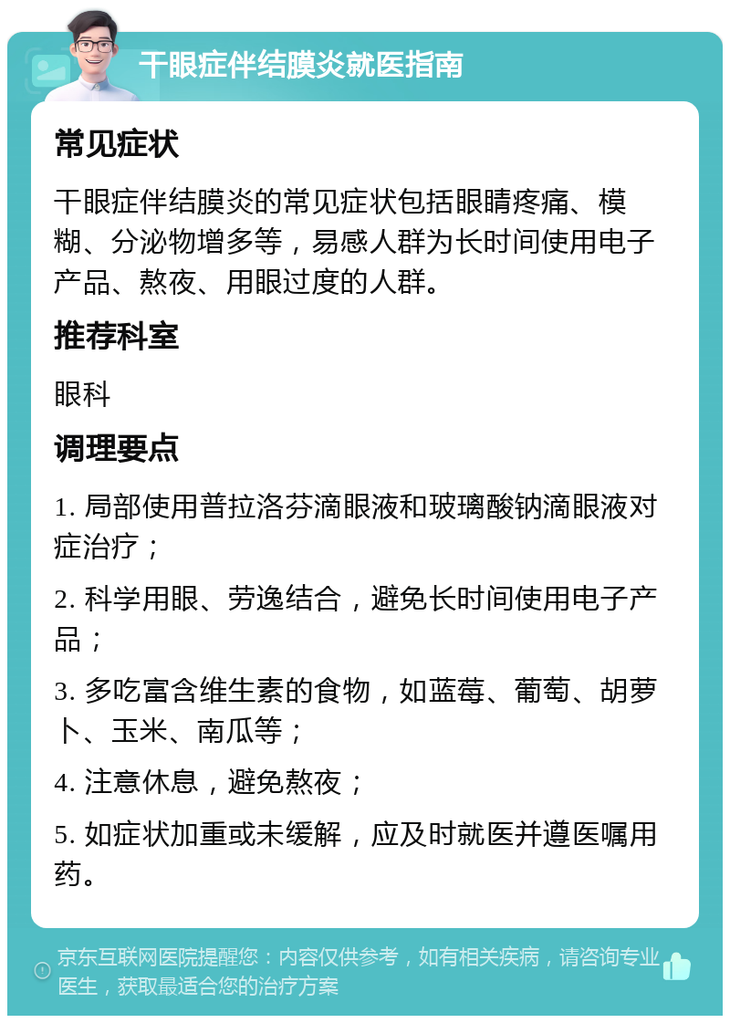 干眼症伴结膜炎就医指南 常见症状 干眼症伴结膜炎的常见症状包括眼睛疼痛、模糊、分泌物增多等，易感人群为长时间使用电子产品、熬夜、用眼过度的人群。 推荐科室 眼科 调理要点 1. 局部使用普拉洛芬滴眼液和玻璃酸钠滴眼液对症治疗； 2. 科学用眼、劳逸结合，避免长时间使用电子产品； 3. 多吃富含维生素的食物，如蓝莓、葡萄、胡萝卜、玉米、南瓜等； 4. 注意休息，避免熬夜； 5. 如症状加重或未缓解，应及时就医并遵医嘱用药。