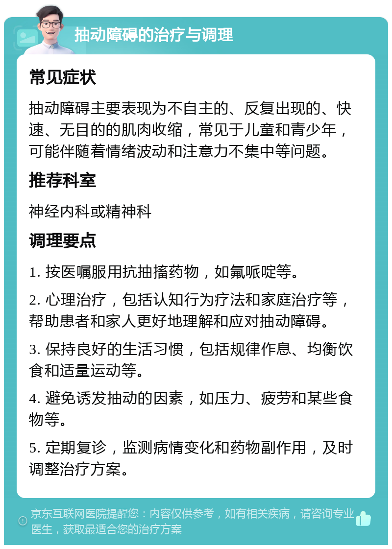 抽动障碍的治疗与调理 常见症状 抽动障碍主要表现为不自主的、反复出现的、快速、无目的的肌肉收缩，常见于儿童和青少年，可能伴随着情绪波动和注意力不集中等问题。 推荐科室 神经内科或精神科 调理要点 1. 按医嘱服用抗抽搐药物，如氟哌啶等。 2. 心理治疗，包括认知行为疗法和家庭治疗等，帮助患者和家人更好地理解和应对抽动障碍。 3. 保持良好的生活习惯，包括规律作息、均衡饮食和适量运动等。 4. 避免诱发抽动的因素，如压力、疲劳和某些食物等。 5. 定期复诊，监测病情变化和药物副作用，及时调整治疗方案。