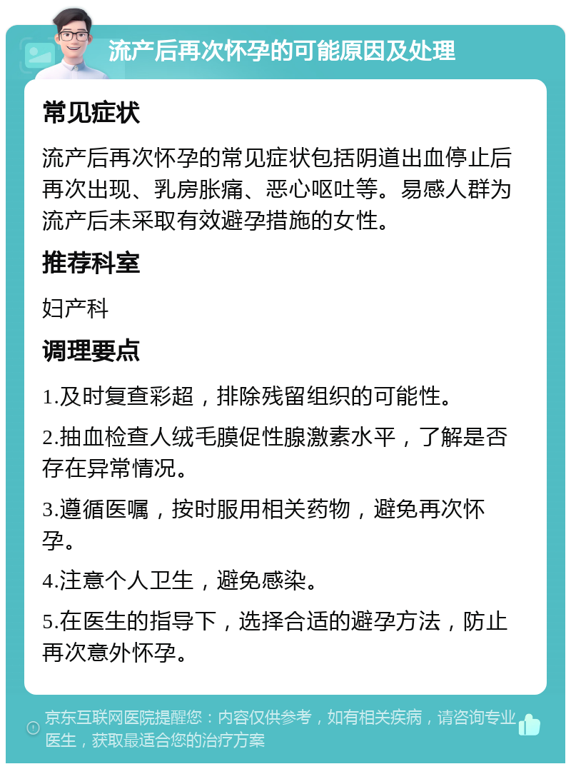 流产后再次怀孕的可能原因及处理 常见症状 流产后再次怀孕的常见症状包括阴道出血停止后再次出现、乳房胀痛、恶心呕吐等。易感人群为流产后未采取有效避孕措施的女性。 推荐科室 妇产科 调理要点 1.及时复查彩超，排除残留组织的可能性。 2.抽血检查人绒毛膜促性腺激素水平，了解是否存在异常情况。 3.遵循医嘱，按时服用相关药物，避免再次怀孕。 4.注意个人卫生，避免感染。 5.在医生的指导下，选择合适的避孕方法，防止再次意外怀孕。