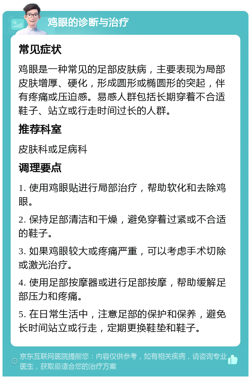 鸡眼的诊断与治疗 常见症状 鸡眼是一种常见的足部皮肤病，主要表现为局部皮肤增厚、硬化，形成圆形或椭圆形的突起，伴有疼痛或压迫感。易感人群包括长期穿着不合适鞋子、站立或行走时间过长的人群。 推荐科室 皮肤科或足病科 调理要点 1. 使用鸡眼贴进行局部治疗，帮助软化和去除鸡眼。 2. 保持足部清洁和干燥，避免穿着过紧或不合适的鞋子。 3. 如果鸡眼较大或疼痛严重，可以考虑手术切除或激光治疗。 4. 使用足部按摩器或进行足部按摩，帮助缓解足部压力和疼痛。 5. 在日常生活中，注意足部的保护和保养，避免长时间站立或行走，定期更换鞋垫和鞋子。