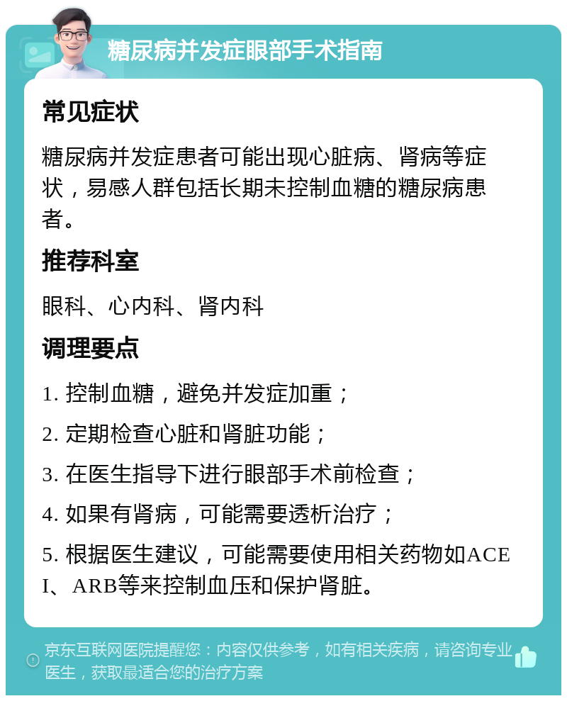 糖尿病并发症眼部手术指南 常见症状 糖尿病并发症患者可能出现心脏病、肾病等症状，易感人群包括长期未控制血糖的糖尿病患者。 推荐科室 眼科、心内科、肾内科 调理要点 1. 控制血糖，避免并发症加重； 2. 定期检查心脏和肾脏功能； 3. 在医生指导下进行眼部手术前检查； 4. 如果有肾病，可能需要透析治疗； 5. 根据医生建议，可能需要使用相关药物如ACEI、ARB等来控制血压和保护肾脏。