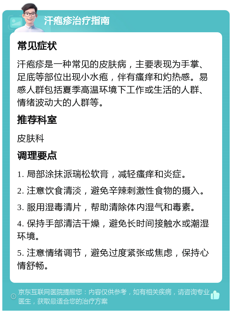 汗疱疹治疗指南 常见症状 汗疱疹是一种常见的皮肤病，主要表现为手掌、足底等部位出现小水疱，伴有瘙痒和灼热感。易感人群包括夏季高温环境下工作或生活的人群、情绪波动大的人群等。 推荐科室 皮肤科 调理要点 1. 局部涂抹派瑞松软膏，减轻瘙痒和炎症。 2. 注意饮食清淡，避免辛辣刺激性食物的摄入。 3. 服用湿毒清片，帮助清除体内湿气和毒素。 4. 保持手部清洁干燥，避免长时间接触水或潮湿环境。 5. 注意情绪调节，避免过度紧张或焦虑，保持心情舒畅。