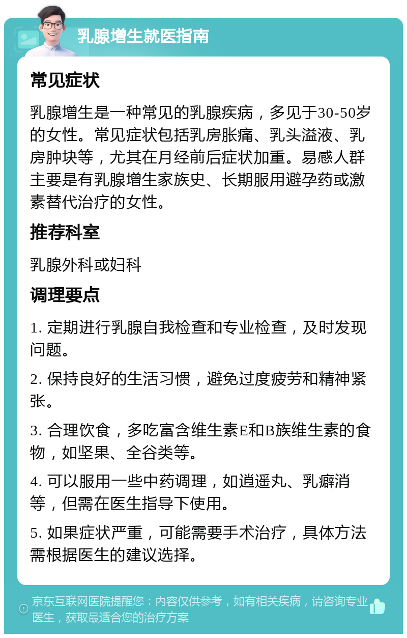 乳腺增生就医指南 常见症状 乳腺增生是一种常见的乳腺疾病，多见于30-50岁的女性。常见症状包括乳房胀痛、乳头溢液、乳房肿块等，尤其在月经前后症状加重。易感人群主要是有乳腺增生家族史、长期服用避孕药或激素替代治疗的女性。 推荐科室 乳腺外科或妇科 调理要点 1. 定期进行乳腺自我检查和专业检查，及时发现问题。 2. 保持良好的生活习惯，避免过度疲劳和精神紧张。 3. 合理饮食，多吃富含维生素E和B族维生素的食物，如坚果、全谷类等。 4. 可以服用一些中药调理，如逍遥丸、乳癖消等，但需在医生指导下使用。 5. 如果症状严重，可能需要手术治疗，具体方法需根据医生的建议选择。