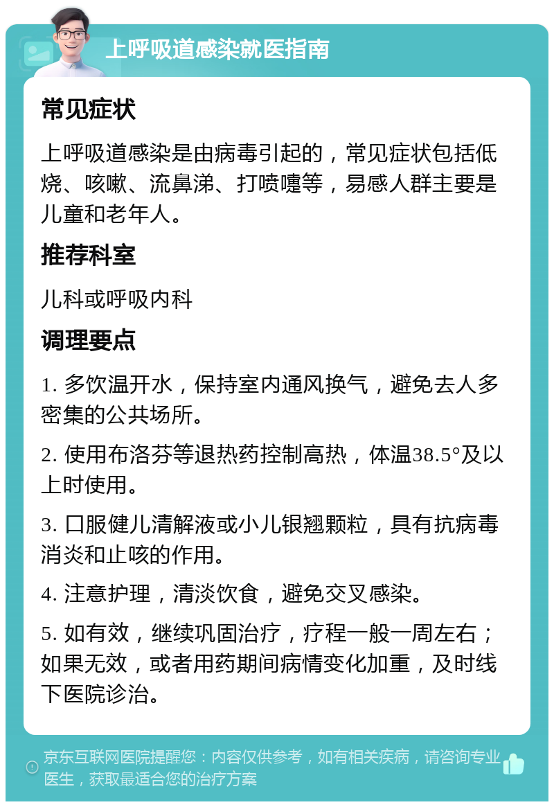 上呼吸道感染就医指南 常见症状 上呼吸道感染是由病毒引起的，常见症状包括低烧、咳嗽、流鼻涕、打喷嚏等，易感人群主要是儿童和老年人。 推荐科室 儿科或呼吸内科 调理要点 1. 多饮温开水，保持室内通风换气，避免去人多密集的公共场所。 2. 使用布洛芬等退热药控制高热，体温38.5°及以上时使用。 3. 口服健儿清解液或小儿银翘颗粒，具有抗病毒消炎和止咳的作用。 4. 注意护理，清淡饮食，避免交叉感染。 5. 如有效，继续巩固治疗，疗程一般一周左右；如果无效，或者用药期间病情变化加重，及时线下医院诊治。