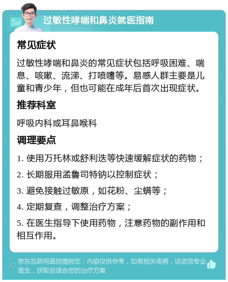 过敏性哮喘和鼻炎就医指南 常见症状 过敏性哮喘和鼻炎的常见症状包括呼吸困难、喘息、咳嗽、流涕、打喷嚏等。易感人群主要是儿童和青少年，但也可能在成年后首次出现症状。 推荐科室 呼吸内科或耳鼻喉科 调理要点 1. 使用万托林或舒利迭等快速缓解症状的药物； 2. 长期服用孟鲁司特钠以控制症状； 3. 避免接触过敏原，如花粉、尘螨等； 4. 定期复查，调整治疗方案； 5. 在医生指导下使用药物，注意药物的副作用和相互作用。