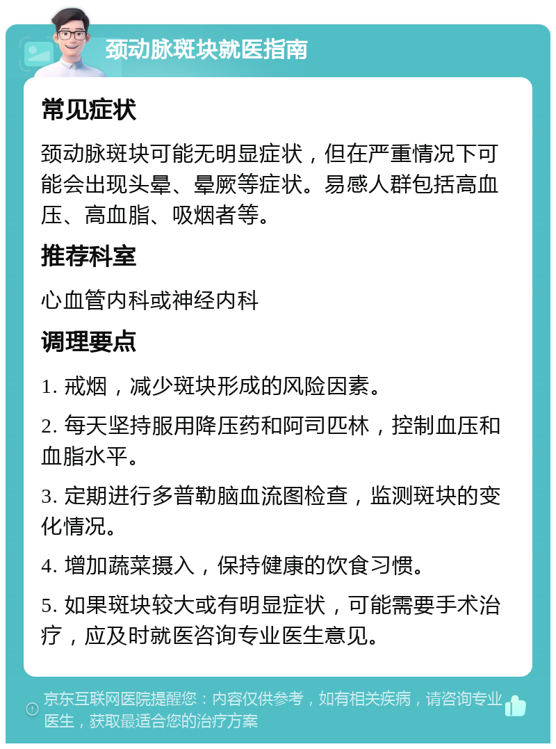 颈动脉斑块就医指南 常见症状 颈动脉斑块可能无明显症状，但在严重情况下可能会出现头晕、晕厥等症状。易感人群包括高血压、高血脂、吸烟者等。 推荐科室 心血管内科或神经内科 调理要点 1. 戒烟，减少斑块形成的风险因素。 2. 每天坚持服用降压药和阿司匹林，控制血压和血脂水平。 3. 定期进行多普勒脑血流图检查，监测斑块的变化情况。 4. 增加蔬菜摄入，保持健康的饮食习惯。 5. 如果斑块较大或有明显症状，可能需要手术治疗，应及时就医咨询专业医生意见。