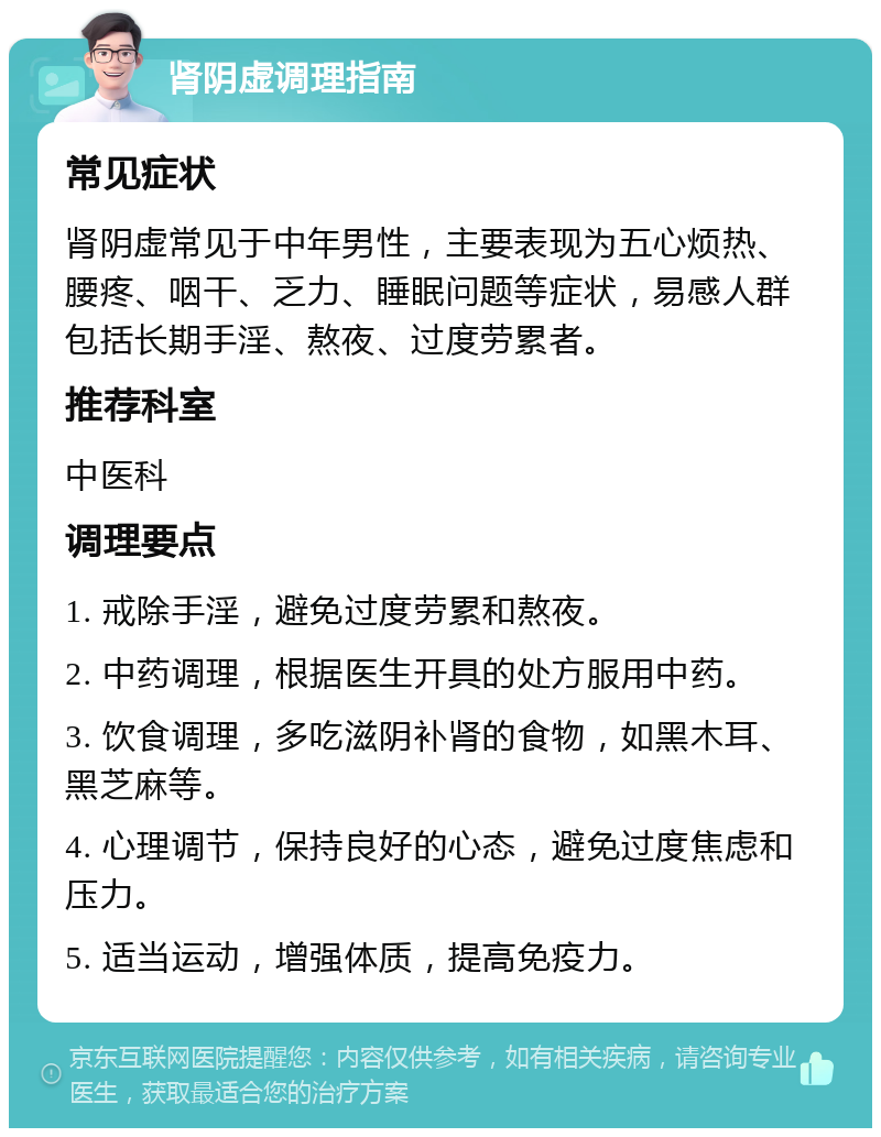 肾阴虚调理指南 常见症状 肾阴虚常见于中年男性，主要表现为五心烦热、腰疼、咽干、乏力、睡眠问题等症状，易感人群包括长期手淫、熬夜、过度劳累者。 推荐科室 中医科 调理要点 1. 戒除手淫，避免过度劳累和熬夜。 2. 中药调理，根据医生开具的处方服用中药。 3. 饮食调理，多吃滋阴补肾的食物，如黑木耳、黑芝麻等。 4. 心理调节，保持良好的心态，避免过度焦虑和压力。 5. 适当运动，增强体质，提高免疫力。