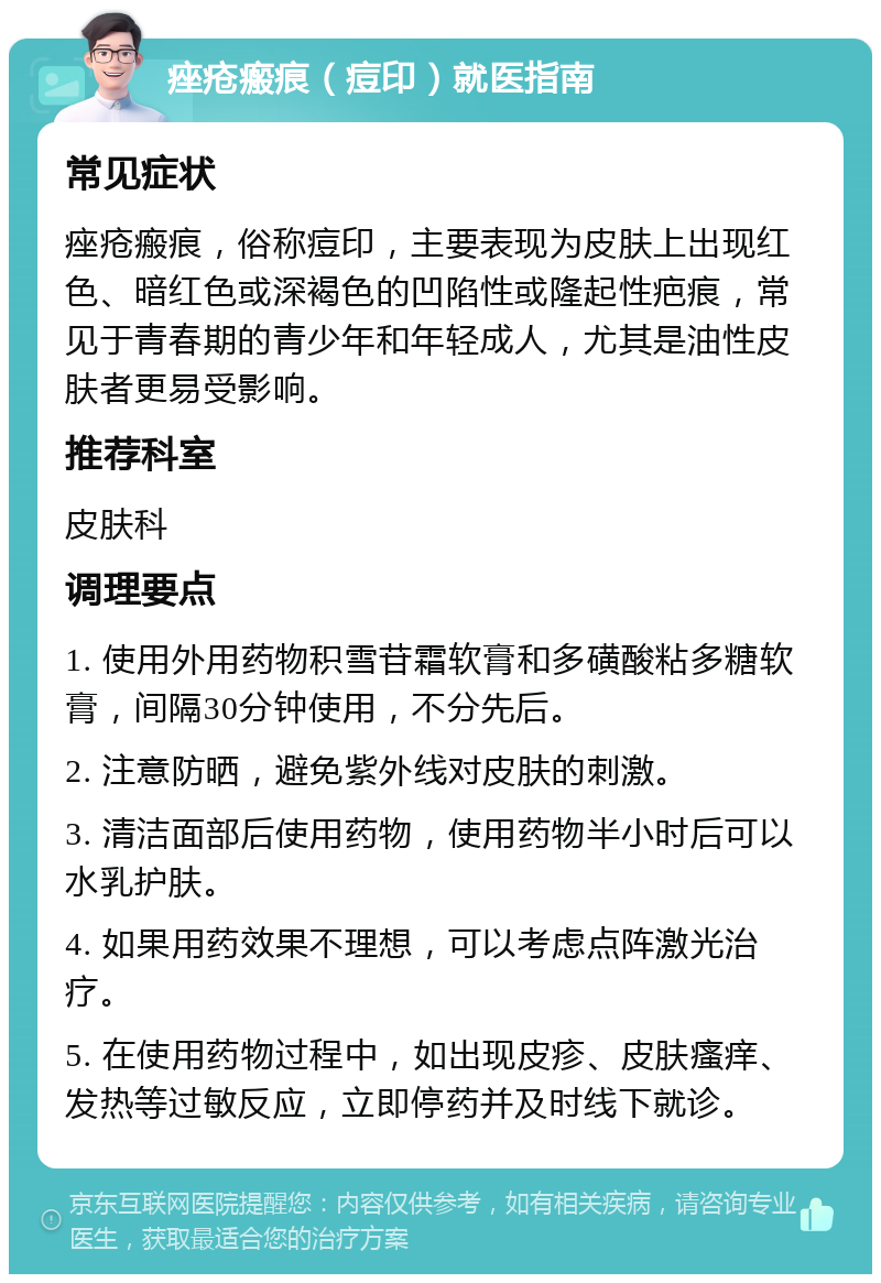 痤疮瘢痕（痘印）就医指南 常见症状 痤疮瘢痕，俗称痘印，主要表现为皮肤上出现红色、暗红色或深褐色的凹陷性或隆起性疤痕，常见于青春期的青少年和年轻成人，尤其是油性皮肤者更易受影响。 推荐科室 皮肤科 调理要点 1. 使用外用药物积雪苷霜软膏和多磺酸粘多糖软膏，间隔30分钟使用，不分先后。 2. 注意防晒，避免紫外线对皮肤的刺激。 3. 清洁面部后使用药物，使用药物半小时后可以水乳护肤。 4. 如果用药效果不理想，可以考虑点阵激光治疗。 5. 在使用药物过程中，如出现皮疹、皮肤瘙痒、发热等过敏反应，立即停药并及时线下就诊。