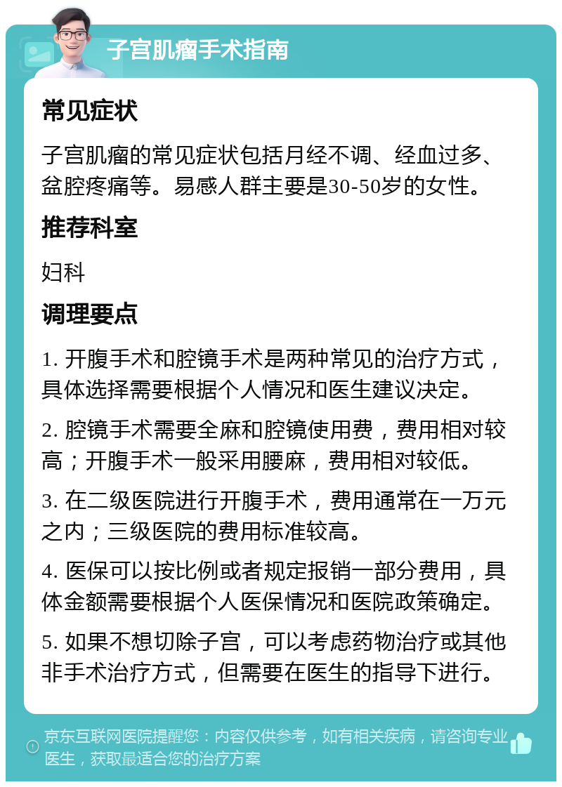 子宫肌瘤手术指南 常见症状 子宫肌瘤的常见症状包括月经不调、经血过多、盆腔疼痛等。易感人群主要是30-50岁的女性。 推荐科室 妇科 调理要点 1. 开腹手术和腔镜手术是两种常见的治疗方式，具体选择需要根据个人情况和医生建议决定。 2. 腔镜手术需要全麻和腔镜使用费，费用相对较高；开腹手术一般采用腰麻，费用相对较低。 3. 在二级医院进行开腹手术，费用通常在一万元之内；三级医院的费用标准较高。 4. 医保可以按比例或者规定报销一部分费用，具体金额需要根据个人医保情况和医院政策确定。 5. 如果不想切除子宫，可以考虑药物治疗或其他非手术治疗方式，但需要在医生的指导下进行。