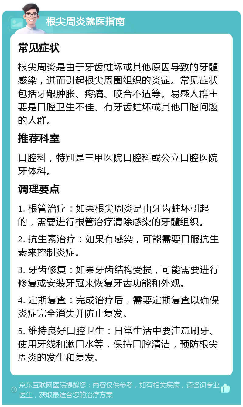 根尖周炎就医指南 常见症状 根尖周炎是由于牙齿蛀坏或其他原因导致的牙髓感染，进而引起根尖周围组织的炎症。常见症状包括牙龈肿胀、疼痛、咬合不适等。易感人群主要是口腔卫生不佳、有牙齿蛀坏或其他口腔问题的人群。 推荐科室 口腔科，特别是三甲医院口腔科或公立口腔医院牙体科。 调理要点 1. 根管治疗：如果根尖周炎是由牙齿蛀坏引起的，需要进行根管治疗清除感染的牙髓组织。 2. 抗生素治疗：如果有感染，可能需要口服抗生素来控制炎症。 3. 牙齿修复：如果牙齿结构受损，可能需要进行修复或安装牙冠来恢复牙齿功能和外观。 4. 定期复查：完成治疗后，需要定期复查以确保炎症完全消失并防止复发。 5. 维持良好口腔卫生：日常生活中要注意刷牙、使用牙线和漱口水等，保持口腔清洁，预防根尖周炎的发生和复发。