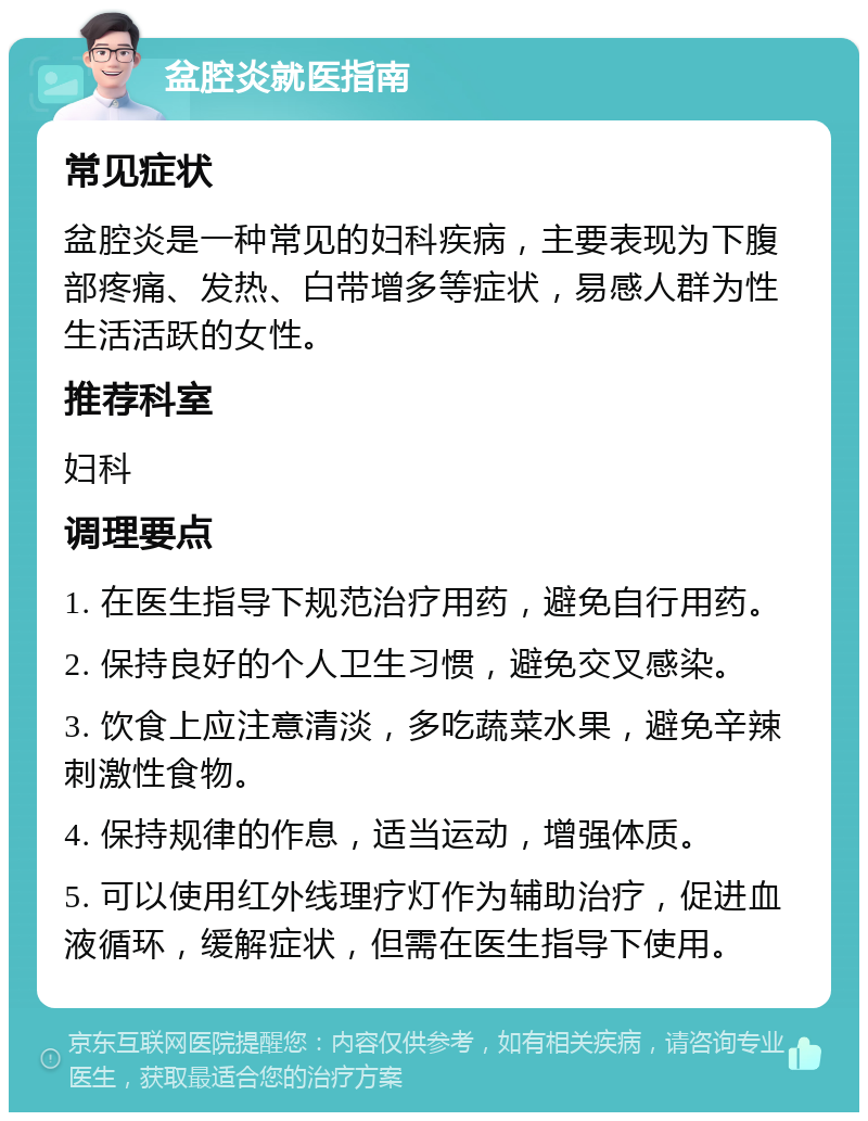 盆腔炎就医指南 常见症状 盆腔炎是一种常见的妇科疾病，主要表现为下腹部疼痛、发热、白带增多等症状，易感人群为性生活活跃的女性。 推荐科室 妇科 调理要点 1. 在医生指导下规范治疗用药，避免自行用药。 2. 保持良好的个人卫生习惯，避免交叉感染。 3. 饮食上应注意清淡，多吃蔬菜水果，避免辛辣刺激性食物。 4. 保持规律的作息，适当运动，增强体质。 5. 可以使用红外线理疗灯作为辅助治疗，促进血液循环，缓解症状，但需在医生指导下使用。