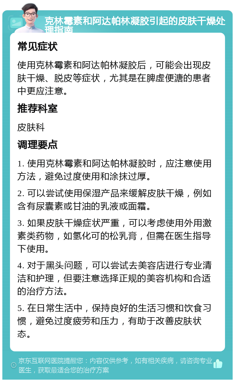 克林霉素和阿达帕林凝胶引起的皮肤干燥处理指南 常见症状 使用克林霉素和阿达帕林凝胶后，可能会出现皮肤干燥、脱皮等症状，尤其是在脾虚便溏的患者中更应注意。 推荐科室 皮肤科 调理要点 1. 使用克林霉素和阿达帕林凝胶时，应注意使用方法，避免过度使用和涂抹过厚。 2. 可以尝试使用保湿产品来缓解皮肤干燥，例如含有尿囊素或甘油的乳液或面霜。 3. 如果皮肤干燥症状严重，可以考虑使用外用激素类药物，如氢化可的松乳膏，但需在医生指导下使用。 4. 对于黑头问题，可以尝试去美容店进行专业清洁和护理，但要注意选择正规的美容机构和合适的治疗方法。 5. 在日常生活中，保持良好的生活习惯和饮食习惯，避免过度疲劳和压力，有助于改善皮肤状态。