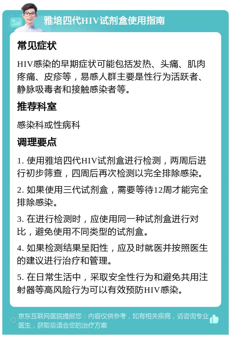 雅培四代HIV试剂盒使用指南 常见症状 HIV感染的早期症状可能包括发热、头痛、肌肉疼痛、皮疹等，易感人群主要是性行为活跃者、静脉吸毒者和接触感染者等。 推荐科室 感染科或性病科 调理要点 1. 使用雅培四代HIV试剂盒进行检测，两周后进行初步筛查，四周后再次检测以完全排除感染。 2. 如果使用三代试剂盒，需要等待12周才能完全排除感染。 3. 在进行检测时，应使用同一种试剂盒进行对比，避免使用不同类型的试剂盒。 4. 如果检测结果呈阳性，应及时就医并按照医生的建议进行治疗和管理。 5. 在日常生活中，采取安全性行为和避免共用注射器等高风险行为可以有效预防HIV感染。