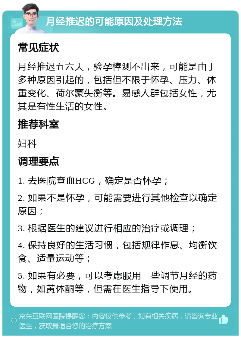 月经推迟的可能原因及处理方法 常见症状 月经推迟五六天，验孕棒测不出来，可能是由于多种原因引起的，包括但不限于怀孕、压力、体重变化、荷尔蒙失衡等。易感人群包括女性，尤其是有性生活的女性。 推荐科室 妇科 调理要点 1. 去医院查血HCG，确定是否怀孕； 2. 如果不是怀孕，可能需要进行其他检查以确定原因； 3. 根据医生的建议进行相应的治疗或调理； 4. 保持良好的生活习惯，包括规律作息、均衡饮食、适量运动等； 5. 如果有必要，可以考虑服用一些调节月经的药物，如黄体酮等，但需在医生指导下使用。