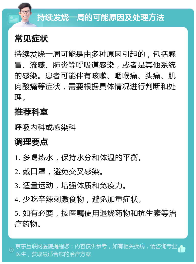 持续发烧一周的可能原因及处理方法 常见症状 持续发烧一周可能是由多种原因引起的，包括感冒、流感、肺炎等呼吸道感染，或者是其他系统的感染。患者可能伴有咳嗽、咽喉痛、头痛、肌肉酸痛等症状，需要根据具体情况进行判断和处理。 推荐科室 呼吸内科或感染科 调理要点 1. 多喝热水，保持水分和体温的平衡。 2. 戴口罩，避免交叉感染。 3. 适量运动，增强体质和免疫力。 4. 少吃辛辣刺激食物，避免加重症状。 5. 如有必要，按医嘱使用退烧药物和抗生素等治疗药物。