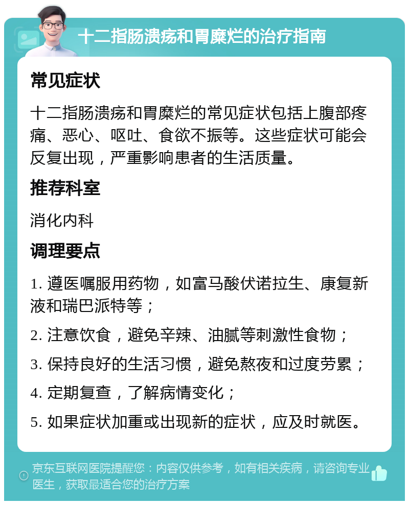 十二指肠溃疡和胃糜烂的治疗指南 常见症状 十二指肠溃疡和胃糜烂的常见症状包括上腹部疼痛、恶心、呕吐、食欲不振等。这些症状可能会反复出现，严重影响患者的生活质量。 推荐科室 消化内科 调理要点 1. 遵医嘱服用药物，如富马酸伏诺拉生、康复新液和瑞巴派特等； 2. 注意饮食，避免辛辣、油腻等刺激性食物； 3. 保持良好的生活习惯，避免熬夜和过度劳累； 4. 定期复查，了解病情变化； 5. 如果症状加重或出现新的症状，应及时就医。