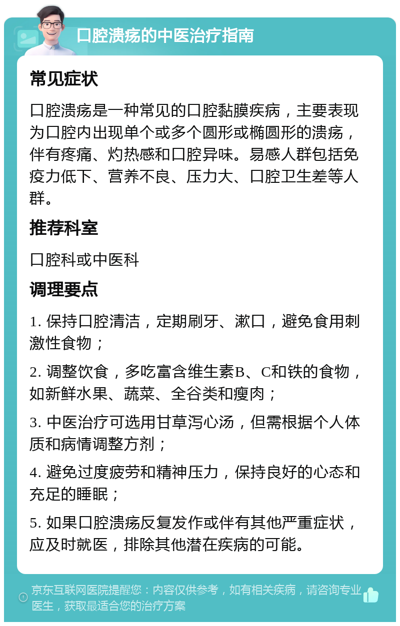 口腔溃疡的中医治疗指南 常见症状 口腔溃疡是一种常见的口腔黏膜疾病，主要表现为口腔内出现单个或多个圆形或椭圆形的溃疡，伴有疼痛、灼热感和口腔异味。易感人群包括免疫力低下、营养不良、压力大、口腔卫生差等人群。 推荐科室 口腔科或中医科 调理要点 1. 保持口腔清洁，定期刷牙、漱口，避免食用刺激性食物； 2. 调整饮食，多吃富含维生素B、C和铁的食物，如新鲜水果、蔬菜、全谷类和瘦肉； 3. 中医治疗可选用甘草泻心汤，但需根据个人体质和病情调整方剂； 4. 避免过度疲劳和精神压力，保持良好的心态和充足的睡眠； 5. 如果口腔溃疡反复发作或伴有其他严重症状，应及时就医，排除其他潜在疾病的可能。