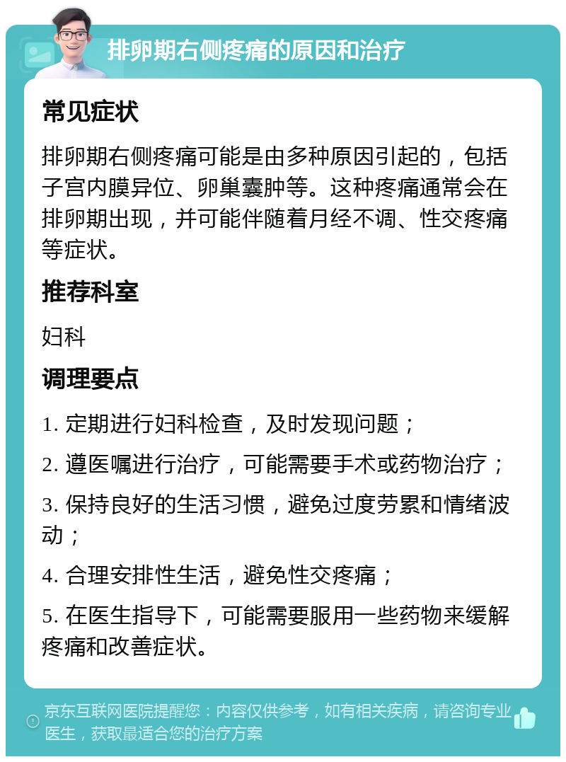 排卵期右侧疼痛的原因和治疗 常见症状 排卵期右侧疼痛可能是由多种原因引起的，包括子宫内膜异位、卵巢囊肿等。这种疼痛通常会在排卵期出现，并可能伴随着月经不调、性交疼痛等症状。 推荐科室 妇科 调理要点 1. 定期进行妇科检查，及时发现问题； 2. 遵医嘱进行治疗，可能需要手术或药物治疗； 3. 保持良好的生活习惯，避免过度劳累和情绪波动； 4. 合理安排性生活，避免性交疼痛； 5. 在医生指导下，可能需要服用一些药物来缓解疼痛和改善症状。