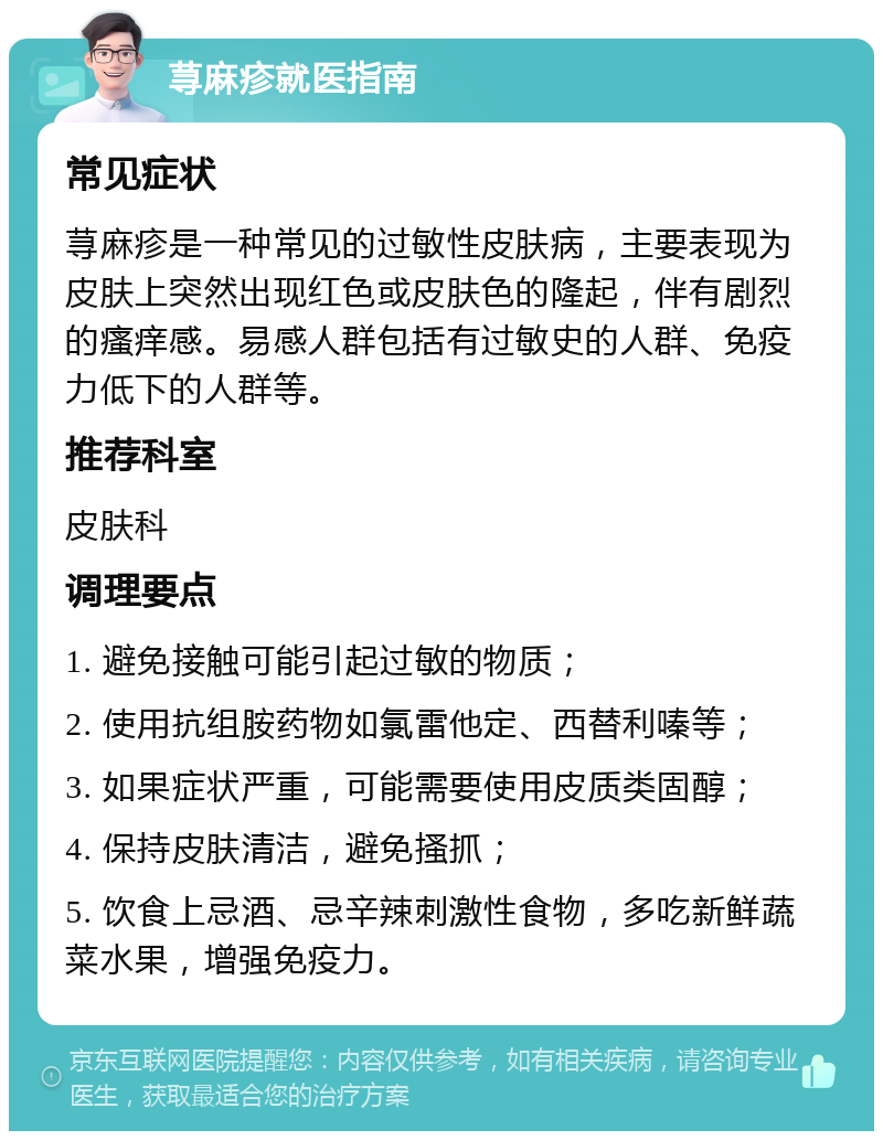 荨麻疹就医指南 常见症状 荨麻疹是一种常见的过敏性皮肤病，主要表现为皮肤上突然出现红色或皮肤色的隆起，伴有剧烈的瘙痒感。易感人群包括有过敏史的人群、免疫力低下的人群等。 推荐科室 皮肤科 调理要点 1. 避免接触可能引起过敏的物质； 2. 使用抗组胺药物如氯雷他定、西替利嗪等； 3. 如果症状严重，可能需要使用皮质类固醇； 4. 保持皮肤清洁，避免搔抓； 5. 饮食上忌酒、忌辛辣刺激性食物，多吃新鲜蔬菜水果，增强免疫力。