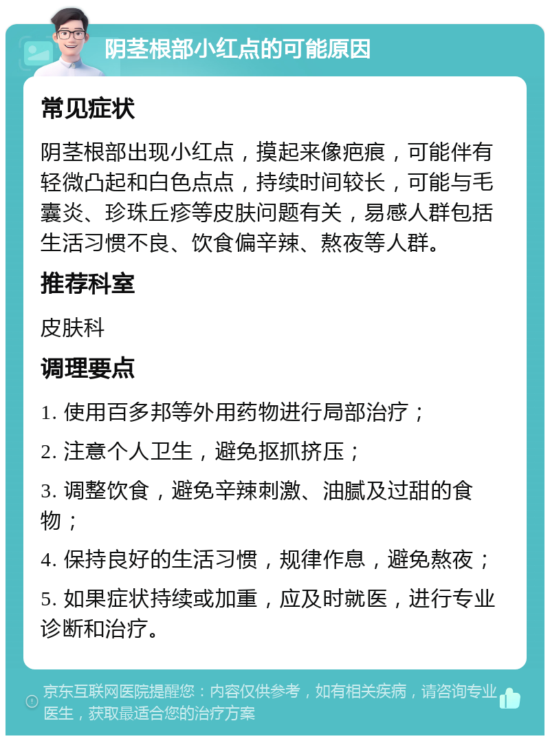 阴茎根部小红点的可能原因 常见症状 阴茎根部出现小红点，摸起来像疤痕，可能伴有轻微凸起和白色点点，持续时间较长，可能与毛囊炎、珍珠丘疹等皮肤问题有关，易感人群包括生活习惯不良、饮食偏辛辣、熬夜等人群。 推荐科室 皮肤科 调理要点 1. 使用百多邦等外用药物进行局部治疗； 2. 注意个人卫生，避免抠抓挤压； 3. 调整饮食，避免辛辣刺激、油腻及过甜的食物； 4. 保持良好的生活习惯，规律作息，避免熬夜； 5. 如果症状持续或加重，应及时就医，进行专业诊断和治疗。