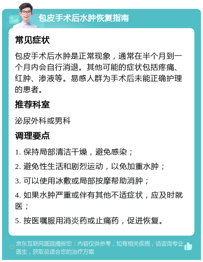 包皮手术后水肿恢复指南 常见症状 包皮手术后水肿是正常现象，通常在半个月到一个月内会自行消退。其他可能的症状包括疼痛、红肿、渗液等。易感人群为手术后未能正确护理的患者。 推荐科室 泌尿外科或男科 调理要点 1. 保持局部清洁干燥，避免感染； 2. 避免性生活和剧烈运动，以免加重水肿； 3. 可以使用冰敷或局部按摩帮助消肿； 4. 如果水肿严重或伴有其他不适症状，应及时就医； 5. 按医嘱服用消炎药或止痛药，促进恢复。